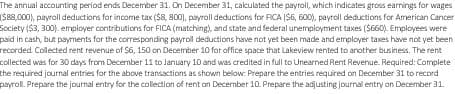 The annual accounting period ends December 31. On December 31, calculated the payroll, which indicates gross earnings for wages
($88,000), payroll deductions for income tax ($8,800), payroll deductions for FICA ($6, 600), payroll deductions for American Cancer
Society ($3, 300). employer contributions for FICA (matching), and state and federal unemployment taxes ($660). Employees were
paid in cash, but payments for the corresponding payroll deductions have not yet been made and employer taxes have not yet been
recorded Collected rent revenue of $6, 150 on December 10 for office space that Lakeview rented to another business. The rent
collected was for 30 days from December 11 to January 10 and was credited in full to Unearned Rent Revenue. Required: Complete
the required journal entries for the above transactions as shown below: Prepare the entries required on December 31 to record
payroll. Prepare the journal entry for the collection of rent on December 10. Prepare the adjusting journal entry on December 31.