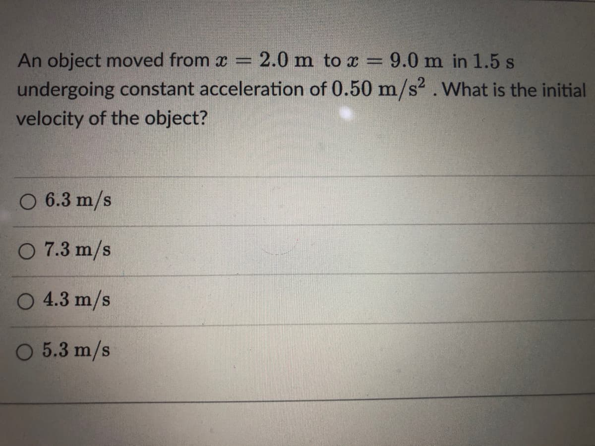 An object moved from x = 2.0 m to x = 9.0 m in 1.5 s
undergoing constant acceleration of 0.50 m/s².What is the initial
velocity of the object?
O 6.3 m/s
O 7.3 m/s
O 4.3 m/s
O 5.3 m/s
