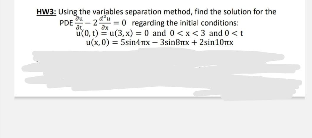 HW3: Using the variables separation method, find the solution for the
d²u
= 0 regarding the initial conditions:
u(0, t) = u(3, x) = 0 and 0 <x < 3 and 0 < t
u(x, 0) = 5sin4TX – 3sin8Ttx + 2sin10nx
du
PDE
at
ax
%3D
