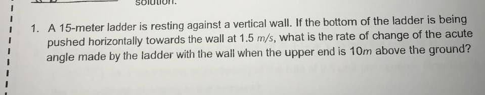 1. A 15-meter ladder is resting against a vertical wall. If the bottom of the ladder is being
pushed horizontally towards the wall at 1.5 m/s, what is the rate of change of the acute
angle made by the ladder with the wall when the upper end is 10m above the ground?
