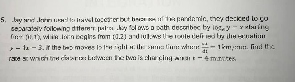 5. Jay and John used to travel together but because of the pandemic, they decided to go
separately following different paths. Jay follows a path described by loge y = x starting
from (0,1), while John begins from (0,2) and follows the route defined by the equation
dx
y = 4x -3. If the two moves to the right at the same time where
dt
1km/min, find the
- D
rate at which the distance between the two is changing when t = 4 minutes.
