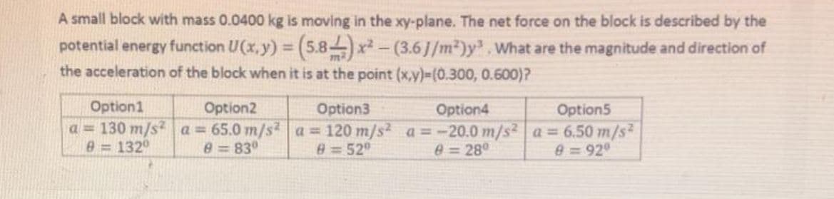 A small block with mass 0.0400 kg is moving in the xy-plane. The net force on the block is described by the
potential energy function U(x, y) = (5.8-) x-(3.6J/m²)y.What are the magnitude and direction of
the acceleration of the block when it is at the point (x,y)3(0.300, 0.600)?
Option1
Option2
Option3
Option5
a = 130 m/s² a = 65.0 m/s?a = 120 m/s2 a=-20.0 m/s² a 6.50 m/s
0=92°
Option4
e = 1320
0 830
8=52°
0 = 280
