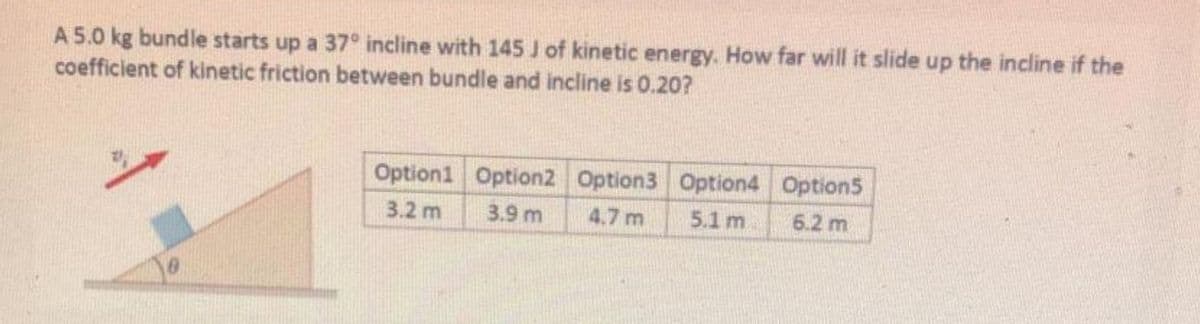 A 5.0 kg bundle starts up a 37° incline with 145 J of kinetic energy. How far will it slide up the incline if the
coefficient of kinetic friction between bundle and incline is 0.20?
Option1 Option2 Option3 Option4 Option5
3.2 m
3.9 m
4.7 m
5.1 m
6.2 m
