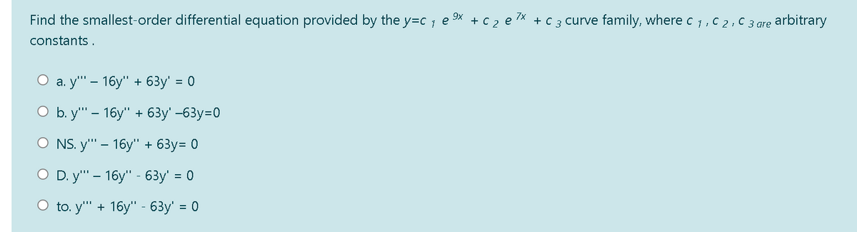 Find the smallest-order differential equation provided by the y=c 1
9X + C 2 e 7x + C 3 curve family, where c 1, C 2, C 3 are arbitrary
e
constants .
О а. у" - 16у" + 63y' %3D0
O b. y" - 16y" + 63y' -63y=0
O NS. y" - 16у" + 63у%3D 0
O D. y" - 16y" - 63y' = 0
O to. y" + 16y" - 63y' = 0
