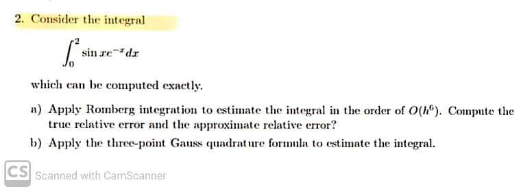 2. Consider the integral
[² s
which can be computed exactly.
sin redr
a) Apply Romberg integration to estimate the integral in the order of O(h). Compute the
true relative error and the approximate relative error?
b) Apply the three-point Gauss quadrature formula to estimate the integral.
CS
Scanned with CamScanner