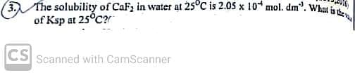 3. The solubility of CaF, in water at 25°C is 2.05 x 10 mol. dm". What is the
of Ksp at 25°C?
CS
Scanned with CamScanner