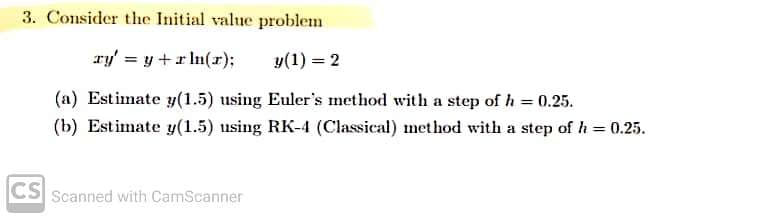 3. Consider the Initial value problem
ry' = y + r ln(r);
y (1) = 2
(a) Estimate y(1.5) using Euler's method with a step of h = 0.25.
(b) Estimate y(1.5) using RK-4 (Classical) method with a step of h = 0.25.
CS
Scanned with CamScanner