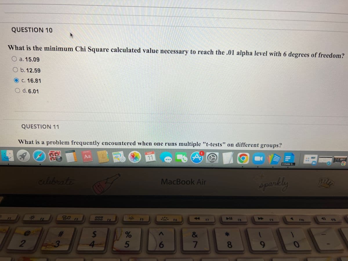 QUESTION 10
What is the minimum Chi Square calculated value necessary to reach the .01 alpha level with 6 degrees of freedom?
O a. 15.09
O b. 12.59
C. 16.81
O d. 6.01
QUESTION 11
What is a problem frequently encountered when one runs multiple "t-tests" on different groups?
MAT
Aa
11
COMM 3..
Alebrate
MacBook Air
sparkly
SO F3
D00
DOO
FI
F2
F4
F5
FII
F6
F7
F8
F9
F10
%23
%24
&
2
3.
5
6
7
9-
0
* C8
