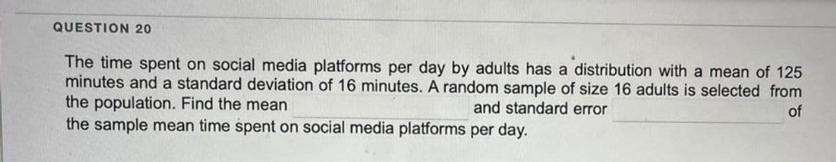 QUESTION 20
The time spent on social media platforms per day by adults has a distribution with a mean of 125
minutes and a standard deviation of 16 minutes. A random sample of size 16 adults is selected from
the population. Find the mean
and standard error
of
the sample mean time spent on social media platforms per day.