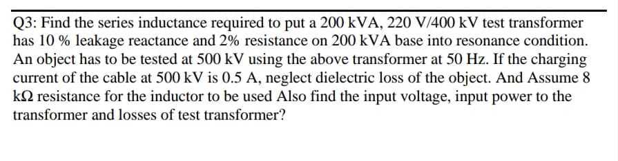 Q3: Find the series inductance required to put a 200 kVA, 220 V/400 kV test transformer
has 10 % leakage reactance and 2% resistance on 200 kVA base into resonance condition.
An object has to be tested at 500 kV using the above transformer at 50 Hz. If the charging
current of the cable at 500 kV is 0.5 A, neglect dielectric loss of the object. And Assume 8
kQ resistance for the inductor to be used Also find the input voltage, input power to the
transformer and losses of test transformer?
