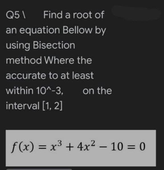 Q5\ Find a root of
an equation Bellow by
using Bisection
method Where the
accurate to at least
within 10^-3,
interval [1, 2]
on the
f(x) = x³ + 4x² - 10 = 0