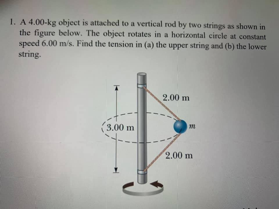 1. A 4.00-kg object is attached to a vertical rod by two strings as shown in
the figure below. The object rotates in a horizontal circle at constant
speed 6.00 m/s. Find the tension in (a) the upper string and (b) the lower
string.
2.00 m
(3.00 m
2.00 m
