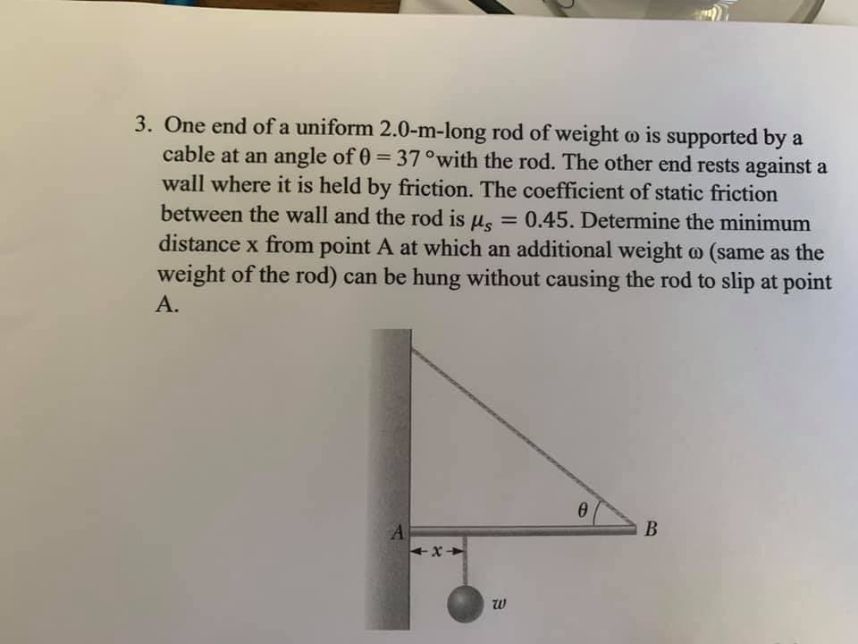3. One end of a uniform 2.0-m-long rod of weight o is supported by a
cable at an angle of 0 = 37°with the rod. The other end rests against a
wall where it is held by friction. The coefficient of static friction
between the wall and the rod is u. = 0.45. Determine the minimum
%3D
distance x from point A at which an additional weight o (same as the
weight of the rod) can be hung without causing the rod to slip at point
А.
A.
В
w
