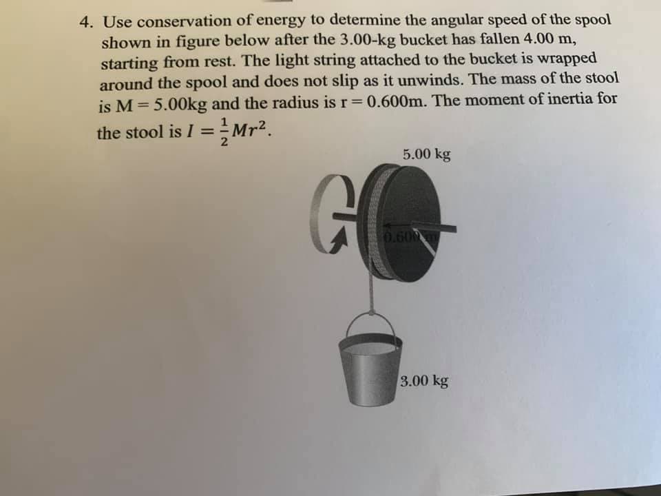 4. Use conservation of energy to determine the angular speed of the spool
shown in figure below after the 3.00-kg bucket has fallen 4.00 m,
starting from rest. The light string attached to the bucket is wrapped
around the spool and does not slip as it unwinds. The mass of the stool
is M = 5.00kg and the radius is r 0.600m. The moment of inertia for
%3D
the stool is I = Mr2.
%3D
5.00 kg
GO
0.600m
3.00 kg
