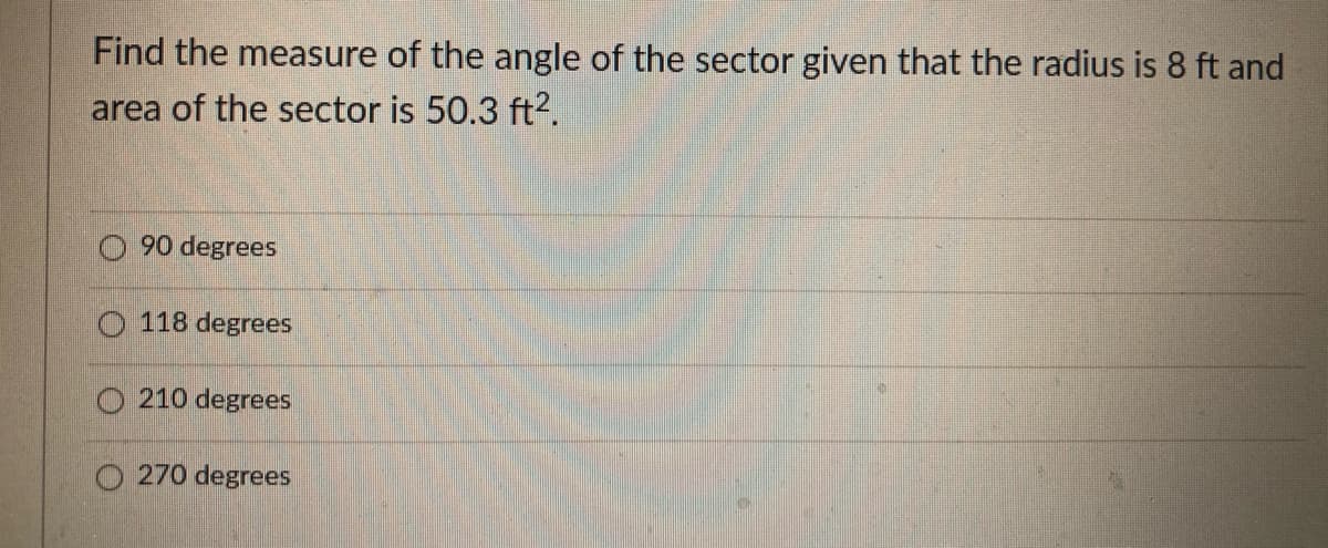 Find the measure of the angle of the sector given that the radius is 8 ft and
area of the sector is 50.3 ft?.
90 degrees
O 118 degrees
O 210 degrees
O 270 degrees
