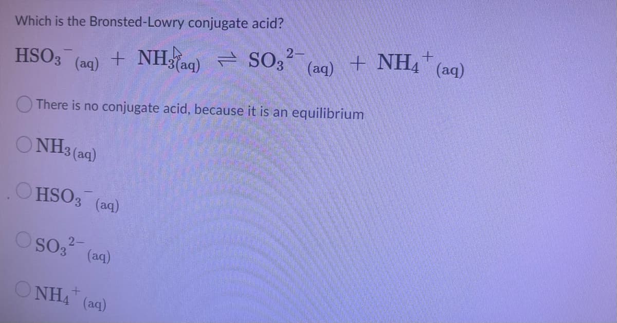 Which is the Bronsted-Lowry conjugate acid?
+ NHag)= SO3-
E SO, 2-
(aq)
+ NH4 (aq)
HSO3
(aq)
There is no conjugate acid, because it is an equilibrium
O NH3 (aq)
OHSO3 (aq)
O so,?-
(aq)
O NHA (aq)
