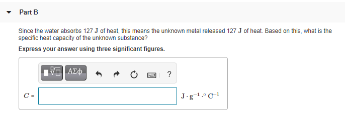 Part B
Since the water absorbs 127 J of heat, this means the unknown metal released 127 J of heat. Based on this, what is the
specific heat capacity of the unknown substance?
Express your answer using three significant figures.
ΑΣφ.
?
C =
J.g-1.º C-1
