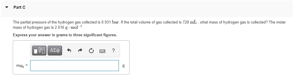 Part C
The partial pressure of the hydrogen gas collected is 0.931 bar. If the total volume of gas collected is 728 mL , what mass of hydrogen gas is collected? The molar
mass of hydrogen gas is 2.016 g. mol 1
Express your answer in grams to three significant figures.
HVα ΑΣφ
g
