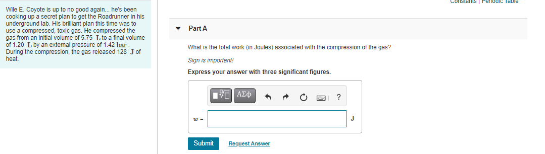 Constants
Pelodic Table
Wile E. Coyote is up to no good again. he's been
cooking up a secret plan to get the Roadrunner in his
underground lab. His brilliant plan this time was to
use a compressed, toxic gas. He compressed the
gas from an initial volume of 5.75 L to a final volume
of 1.20 L by an external pressure of 1.42 bar
During the compression, the gas released 128 J of
heat.
Part A
What is the total work (in Joules) associated with the compression of the gas?
Sign is important!
Express your answer with three significant figures.
?
w =
J
Submit
Request Answer
