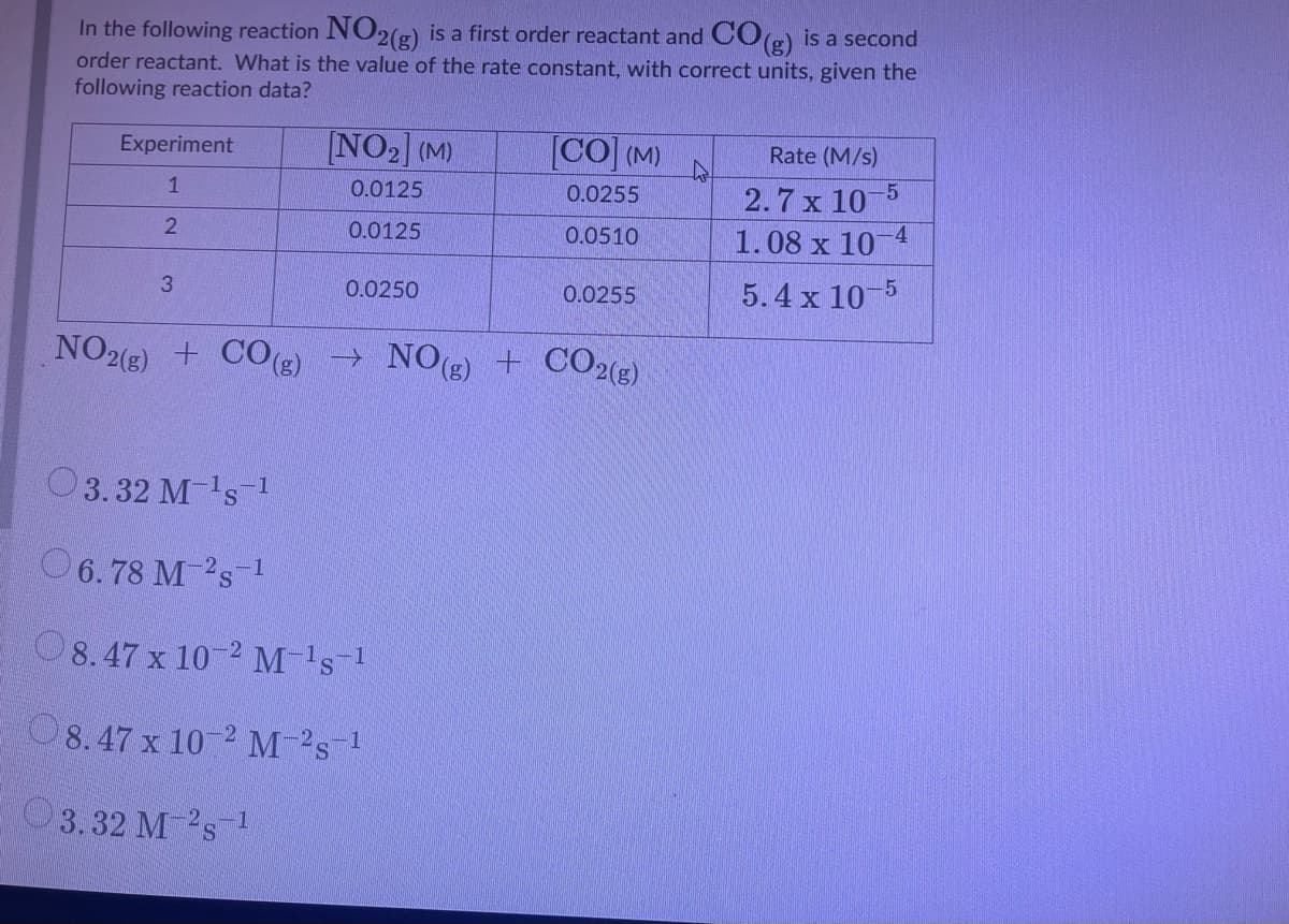 In the following reaction NO2(g) is a first order reactant and COe) is a second
order reactant. What is the value of the rate constant, with correct units, given the
following reaction data?
Experiment
[NO2] (M)
[CO] (M)
Rate (M/s)
2.7 x 10-5
1.08 x 10-4
1
0.0125
0.0255
0.0125
0.0510
3
0.0250
0.0255
5.4 x 105
NO2(8) + CO(3) → NO(g) + CO2(g)
3.32 M-'s 1
O 6.78 M-'s 1
O8.47 x 10 2 M-'s1
8.47 x 10 2 M-s1
3.32 M-2s
-1

