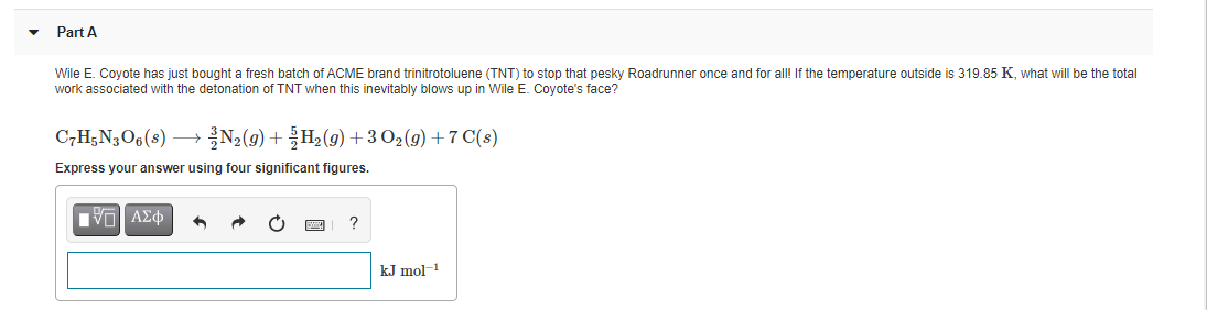 Part A
Wile E. Coyote has just bought a fresh batch of ACME brand trinitrotoluene (TNT) to stop that pesky Roadrunner once and for all! If the temperature outside is 319.85 K, what will be the total
work associated with the detonation of TNT when this inevitably blows up in Wile E. Coyote's face?
C,H;N3O6(s) →
N2(9) + H2(9) + 3 O2(g) + 7 C(s)
Express your answer using four significant figures.
?
kJ mol-1
