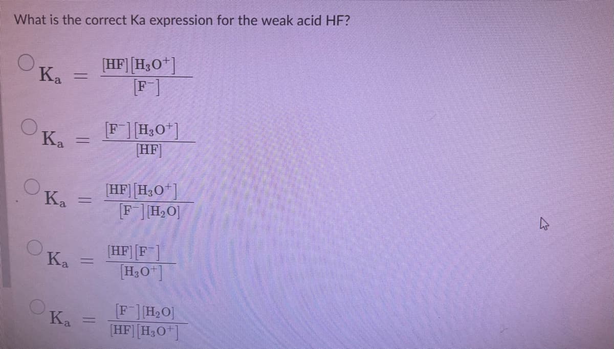 What is the correct Ka expression for the weak acid HF?
[HF][H3O*]
F]
Ka
Ka
[F][H3O"]
[HF]
HF][H3O]
[F][H2O]
Ka
[HF][F]
[H3O"]
Ka
H2O]
(HF][H3O*]
