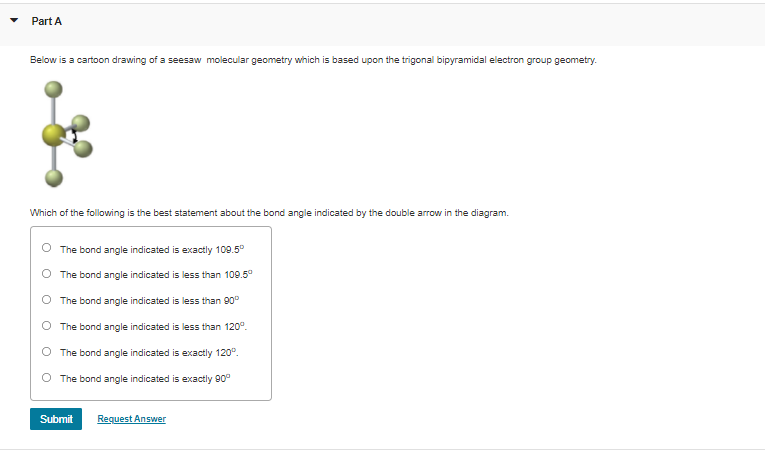 Part A
Below is a cartoon drawing of a seesaw molecular geometry which is based upon the trigonal bipyramidal electron group geometry.
Which of the following is the best statement about the bond angle indicated by the double arrow in the diagram.
The bond angle indicated is exactly 109.5°
The bond angle indicated is less than 109.5°
O The bond angle indicated is less than 90°
The bond angle indicated is less than 120°.
The bond angle indicated is exactly 120°.
The bond angle indicated is exactly 90°
Submit
Request Answer
