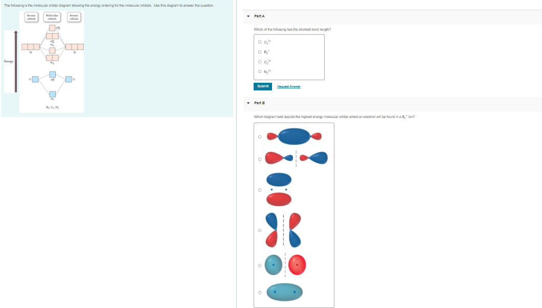 The folowing is the molecular orbital diagram showing the energy ordering for the molocular orbitals. Use this diagram to answer the question.
• Part A
Which of the folowing has the shortest bond lenath?
OB,
Submit
laquat Anawer
• Part
Which diagram best depicts the highost anergy maiecular orbital where an clactron will be found in a B, ion?
