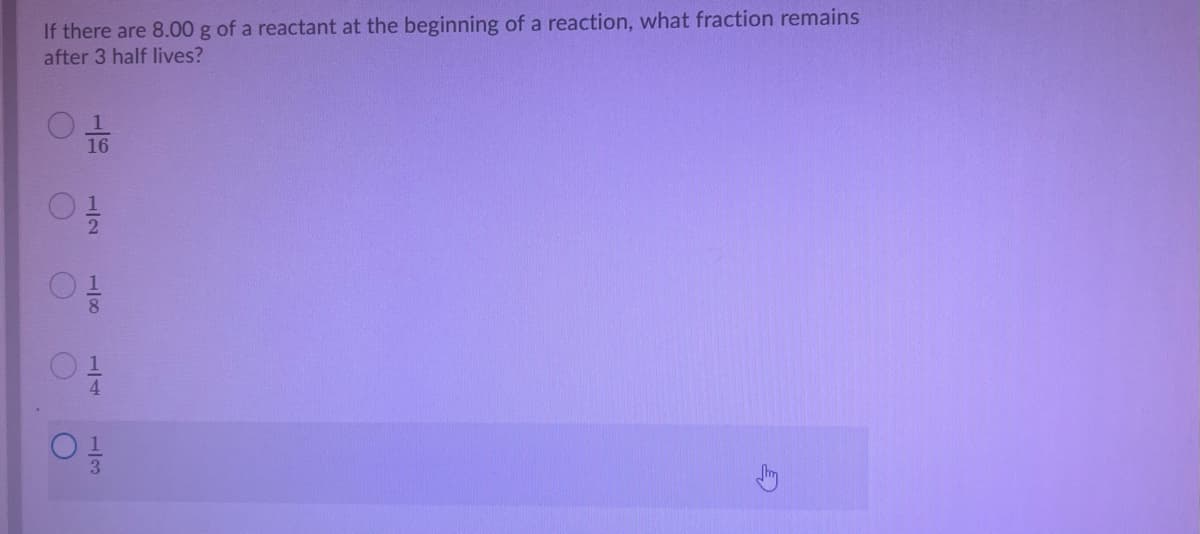 If there are 8.00 g of a reactant at the beginning of a reaction, what fraction remains
after 3 half lives?
to
16
1/8
1/7
1/3
