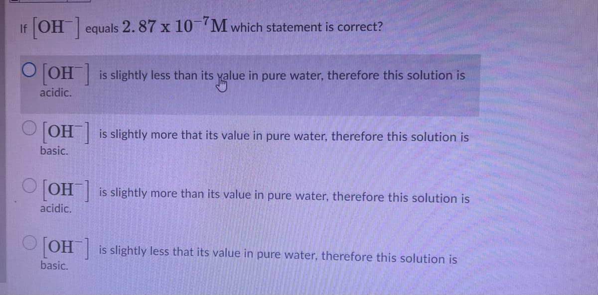 If OH equals 2. 87 x 10 M which statement is correct?
OH is slightly less than its yalue in pure water, therefore this solution is
acidic.
TOH is slightly more that its value in pure water, therefore this solution is
basic.
OJOH| is slightly more than its value in pure water, therefore this solution is
acidic.
O JOH
is slightly less that its value in pure water, therefore this solution is
basic.
