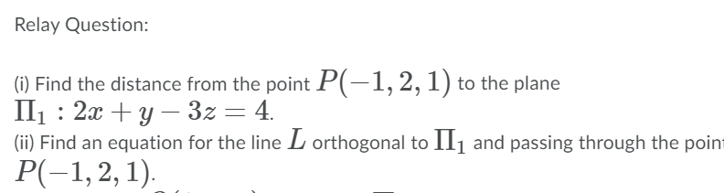 Relay Question:
(i) Find the distance from the point P(-1, 2, 1) to the plane
П: 2х + у — 32 — 4.
(ii) Find an equation for the line L orthogonal to Il1 and passing through the point
Р(-1, 2, 1).
