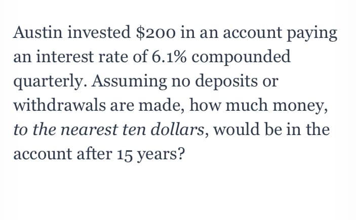 Austin invested $200 in an account paying
an interest rate of 6.1% compounded
quarterly. Assuming no deposits or
withdrawals are made, how much money,
to the nearest ten dollars, would be in the
account after 15 years?
