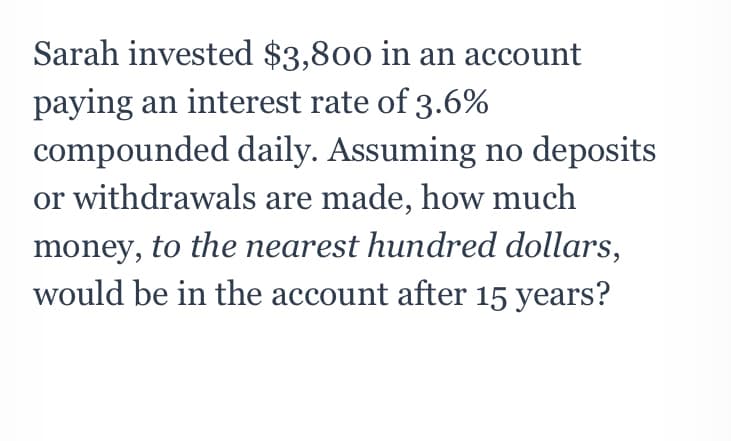 Sarah invested $3,800 in an account
paying an interest rate of 3.6%
compounded daily. Assuming no deposits
or withdrawals are made, how much
money, to the nearest hundred dollars,
would be in the account after 15 years?
