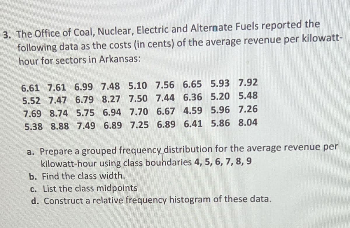 3. The Office of Coal, Nuclear, Electric and Alternate Fuels reported the
following data as the costs (in cents) of the average revenue per kilowatt-
hour for sectors in Arkansas:
6.61 7.61 6.99 7.48 5.10 7.56 6.65 5.93 7.92
5.52 7.47 6.79 8.27 7.50 7.44 6.36 5.20 5.48
7.69 8.74 5.75 6.94 7.70 6.67 4.59 5.96 7.26
5.38 8.88 7.49 6.89 7.25 6.89 6.41 5.86 8.04
a. Prepare a grouped frequency distribution for the average revenue per
kilowatt-hour using class boundaries 4, 5, 6, 7, 8, 9
b. Find the class width.
c. List the class midpoints
d. Construct a relative frequency histogram of these data.