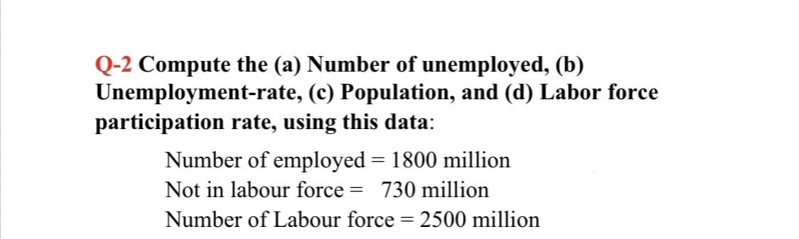 Q-2 Compute the (a) Number of unemployed, (b)
Unemployment-rate, (c) Population, and (d) Labor force
participation rate, using this data:
Number of employed = 1800 million
Not in labour force = 730 million
%3D
Number of Labour force = 2500 million
