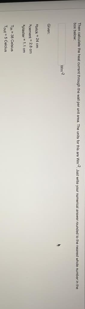 Then calculate the heat current through the wall per unit area. The units for this are Wm-2. Just write your numerical answer rounded to the nearest whole number in the
box below:
Given:
Xbrick = 24 cm
Xcement 2.8 cm
Xplaster
1.1 cm
Tin = 38 Celsius
Tout = 5 Celcius
Wm-2