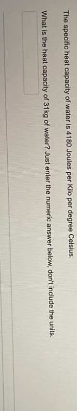 The specific heat capacity of water is 4180 Joules per Kilo per degree Celsius.
What is the heat capacity of 31kg of water? Just enter the numeric answer below, don't include the units.