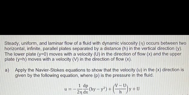 Steady, uniform, and laminar flow of a fluid with dynamic viscosity (n) occurs between two
horizontal, infinite, parallel plates separated by a distance (h) in the vertical direction (y).
The lower plate (y=0) moves with a velocity (U) in the direction of flow (x) and the upper
plate (y=h) moves with a velocity (V) in the direction of flow (x).
a) Apply the Navier-Stokes equations to show that the velocity (u) in the (x) direction is
given by the following equation, where (p) is the pressure in the fluid.
1 dp
2n dx
+(VU) y + U
(hy-y²) +