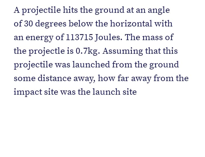 A projectile hits the ground at an angle
of 30 degrees below the horizontal with
an energy of 113715 Joules. The mass of
the projectle is 0.7kg. Assuming that this
projectile was launched from the ground
some distance away, how far away from the
impact site was the launch site