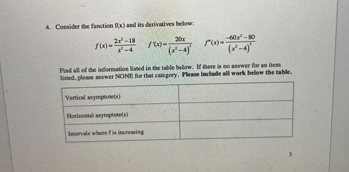 4. Consider the function f(x) and its derivatives below:
2x²-18
f(x)=²x-4
Vertical asymptote(s)
fº(x)=¯
f(x)=60x²-80
(x²-4)'
Find all of the information listed in the table below. If there is no answer for an item
listed, please answer NONE for that category. Please include all work below the table.
Horizontal asymptote(s)
f'(x)=
Intervals where f is increasing
20x
(x²-4)
3