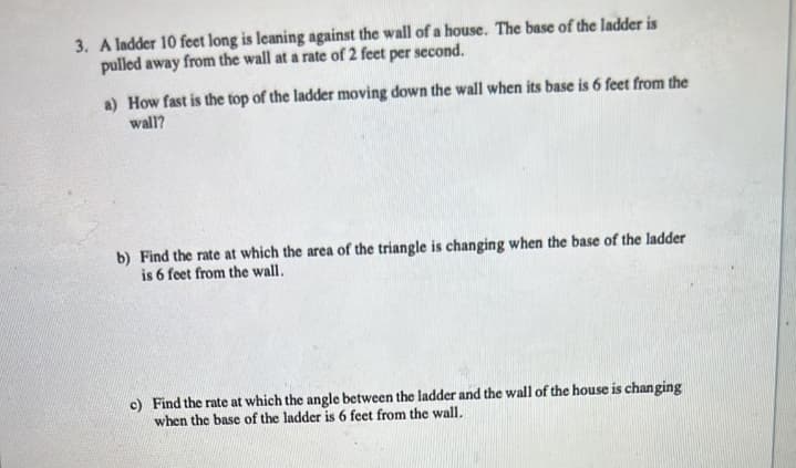 3. A ladder 10 feet long is leaning against the wall of a house. The base of the ladder is
pulled away from the wall at a rate of 2 feet per second.
a) How fast is the top of the ladder moving down the wall when its base is 6 feet from the
wall?
b) Find the rate at which the area of the triangle is changing when the base of the ladder
is 6 feet from the wall.
c) Find the rate at which the angle between the ladder and the wall of the house is changing
when the base of the ladder is 6 feet from the wall.