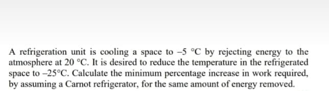A refrigeration unit is cooling a space to -5 °C by rejecting energy to the
atmosphere at 20 °C. It is desired to reduce the temperature in the refrigerated
space to -25°C. Calculate the minimum percentage increase in work required,
by assuming a Carnot refrigerator, for the same amount of energy removed.