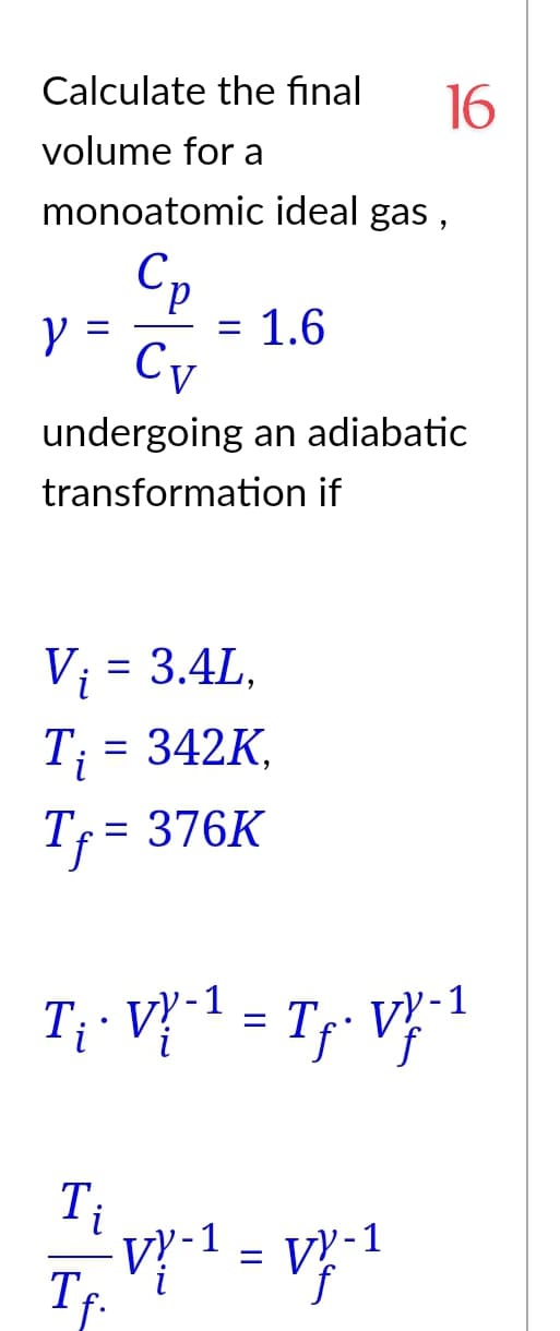 Calculate the final 16
volume for a
monoatomic ideal gas,
Ср
Y
=
=
1.6
Cv
undergoing an adiabatic
transformation if
V₁ = 3.4L,
T₁ = 342K.
Tf = 376K
T₁ · VX-¹ = Tp⋅ VY-1
VY-1
Ti
VY-1
TE
=
VY-1
