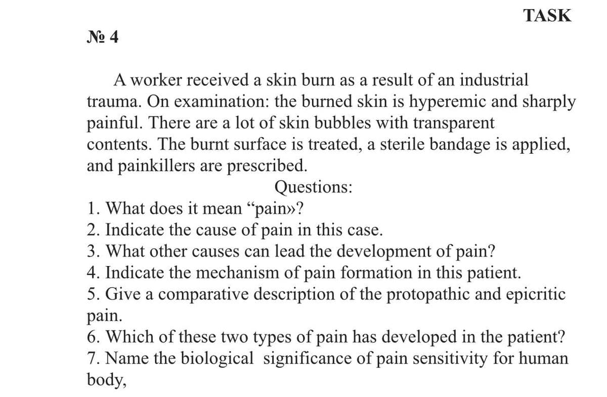 TASK
№o 4
A worker received a skin burn as a result of an industrial
trauma. On examination: the burned skin is hyperemic and sharply
painful. There are a lot of skin bubbles with transparent
contents. The burnt surface is treated, a sterile bandage is applied,
and painkillers are prescribed.
Questions:
1. What does it mean "pain»?
2. Indicate the cause of pain in this case.
3. What other causes can lead the development of pain?
4. Indicate the mechanism of pain formation in this patient.
5. Give a comparative description of the protopathic and epicritic
pain.
6. Which of these two types of pain has developed in the patient?
7. Name the biological significance of pain sensitivity for human
body,