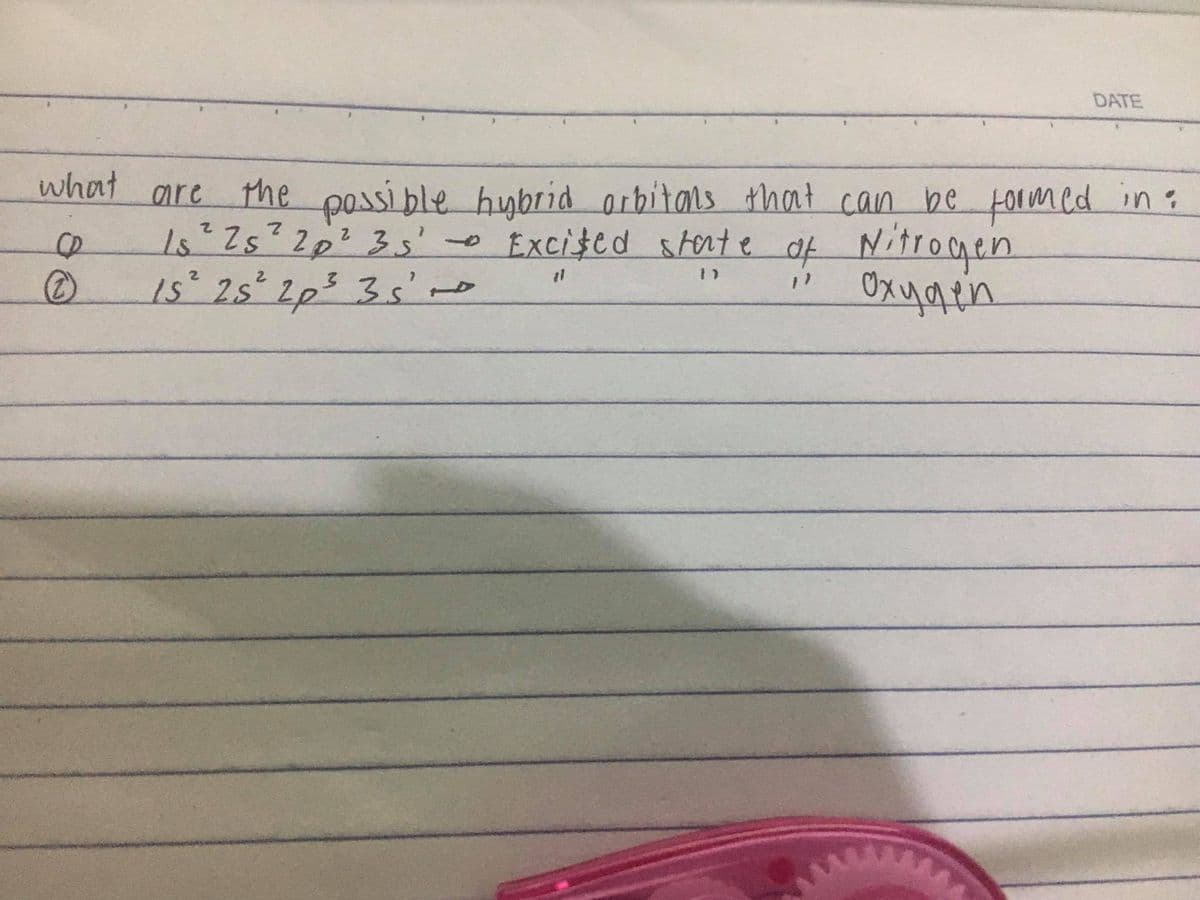 DATE
what are the possi ble hybrid arbitals that can be formed in:
1s*2s²2p²3s'o
1s 2s 2p5 3s'no
Excifed storte af Nitrogen
Oxygen
