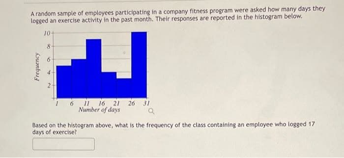 A random sample of employees participating in a company fitness program were asked how many days they
logged an exercise activity in the past month. Their responses are reported in the histogram below.
10+
8.
11 16 21 26
Number of days
31
Based on the histogram above, what is the frequency of the class containing an employee who logged 17
days of exercise?
