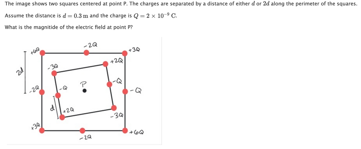 The image shows two squares centered at point P. The charges are separated by a distance of either d or 2d along the perimeter of the squares.
Assume the distance is d = 0.3 m and the charge is Q = 2 x 10-9 C.
|
What is the magnitide of the electric field at point P?
+6Q
-2Q
+3Q
2d
-3Q
+2Q
-2Q
P
+2Q
+3Q
-3Q
-2Q
+6Q
