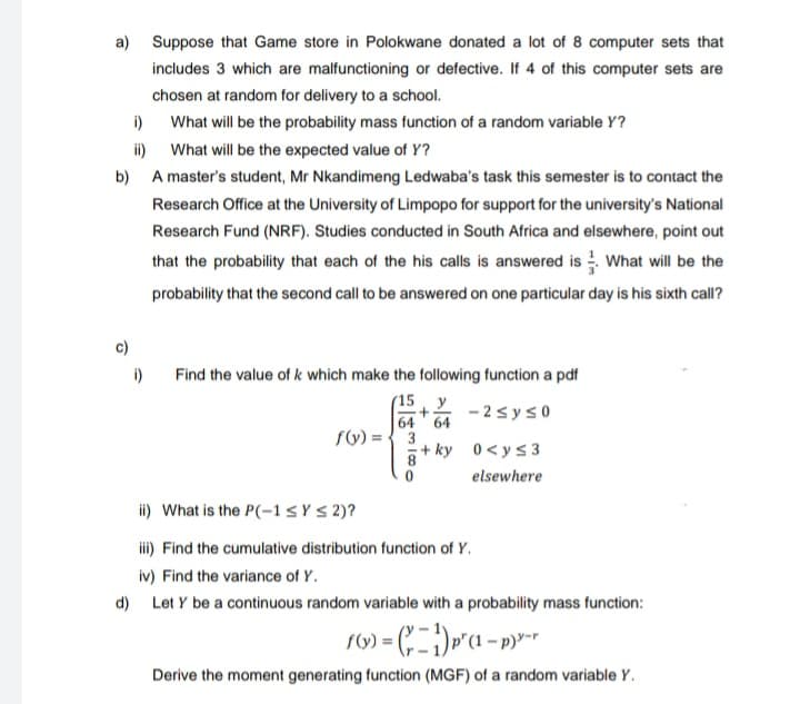 a) Suppose that Game store in Polokwane donated a lot of 8 computer sets that
includes 3 which are malfunctioning or defective. If 4 of this computer sets are
chosen at random for delivery to a school.
i)
What will be the probability mass function of a random variable Y?
ii) What will be the expected value of Y?
b) A master's student, Mr Nkandimeng Ledwaba's task this semester is to contact the
Research Office at the University of Limpopo for support for the university's National
Research Fund (NRF). Studies conducted in South Africa and elsewhere, point out
that the probability that each of the his calls is answered is What will be the
probability that the second call to be answered on one particular day is his sixth call?
c)
i)
Find the value of k which make the following function a pdf
(15 Y - 2syso
64
64
fV) = {3
+ ky 0<ys 3
8.
elsewhere
ii) What is the P(-1sY S 2)?
i) Find the cumulative distribution function of Y.
iv) Find the variance of Y.
d) Let Y be a continuous random variable with a probability mass function:
Derive the moment generating function (MGF) of a random variable Y.
