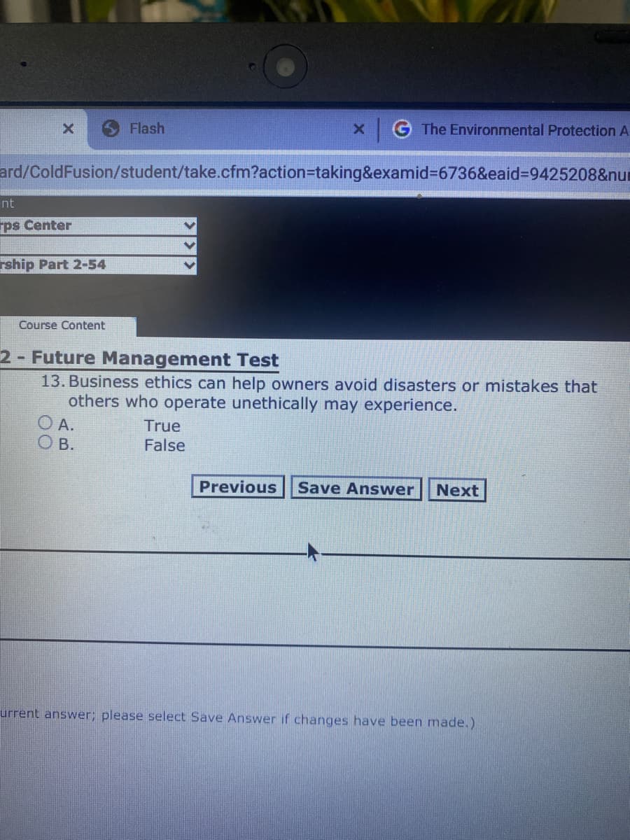 Flash
The Environmental Protection A-
ard/ColdFusion/student/take.cfm?action%3Dtaking&examid%3D6736&eaid%3D9425208&num
nt
rps Center
rship Part 2-54
Course Content
2- Future Management Test
13. Business ethics can help owners avoid disasters or mistakes that
others who operate unethically may experience.
O A.
True
False
В.
Previous
Save Answwer
Next
urrent answer; please select Save Answer if changes have been made.)
