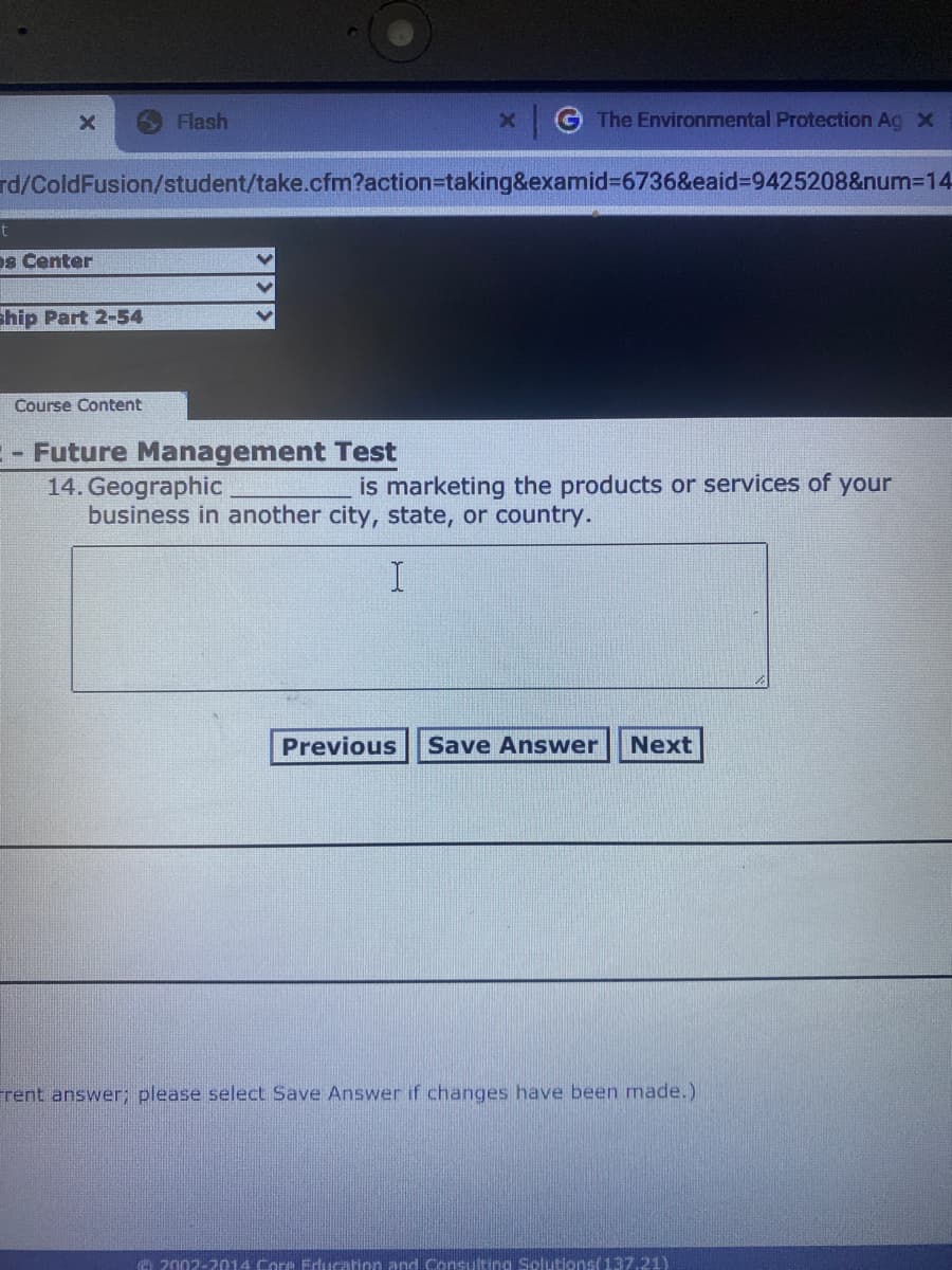 Flash
The Environmental Protection Ag x
rd/ColdFusion/student/take.cfm?action%3Dtaking&examid%3D6736&eaid%3D9425208&num3D14
t
os Center
ship Part 2-54
Course Content
- Future Management Test
14. Geographic
business in another city, state, or country.
is marketing the products or services of your
Previous
Save Answer
Next
Frent answer; please select Save Answer if changes have been made.)
A 2002-2014 Core Erlucation and Consulting SolutionS(137.21)
